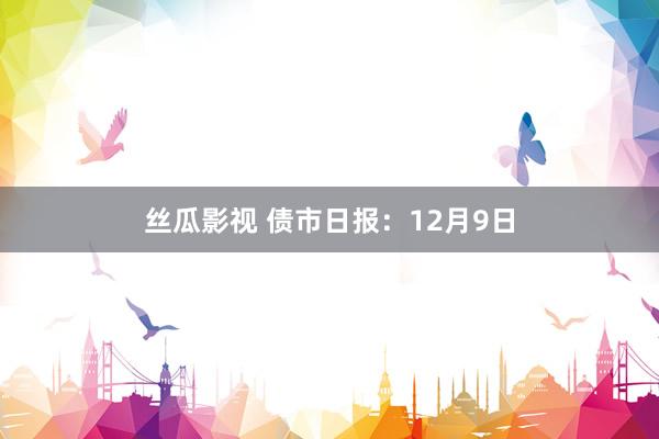 丝瓜影视 债市日报：12月9日